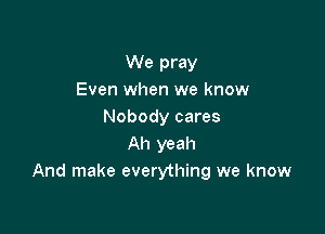 We pray
Even when we know

Nobody cares
Ah yeah
And make everything we know