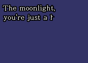 The moonlight,
youTe just a l