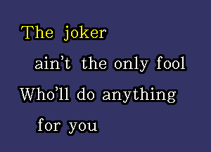 The joker

ainot the only fool

Whooll do anything

for you