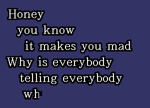 Honey
you know
it makes you mad

Why is everybody
telling everybody
wh