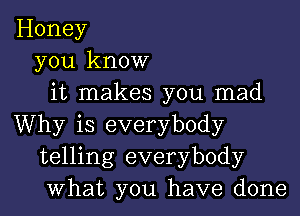 Honey
you know
it makes you mad
Why is everybody
telling everybody
What you have done