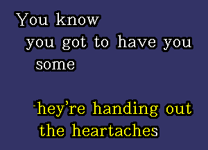 You know

you got to have you
some

'heyTe handing out
the heartaches