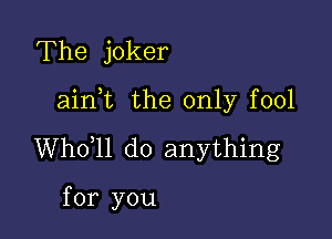 The joker

ainot the only fool

Whooll do anything

for you