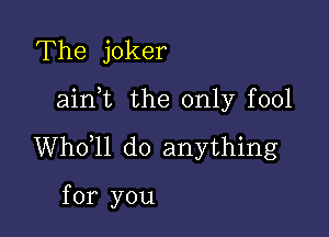 The joker

ainot the only fool

Whooll do anything

for you