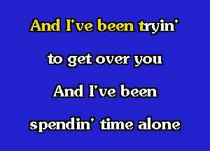 And I've been tryin'

to get over you
And I've been

spendin' time alone