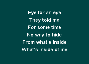 Eye for an eye
They told me
For some time

No way to hide
From what's inside
What's inside of me