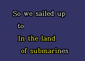 So we sailed up

to
In the land

of submarines