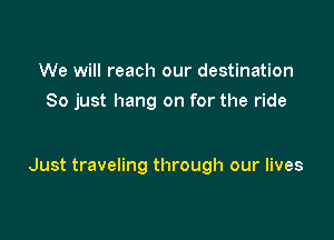 We will reach our destination
So just hang on for the ride

Just traveling through our lives