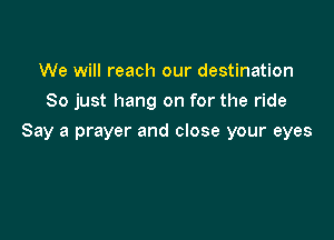 We will reach our destination
So just hang on for the ride

Say a prayer and close your eyes