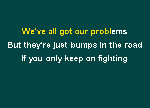 We've all got our problems
But they're just bumps in the road

If you only keep on fighting