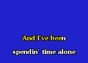 And I've been

spendin' time alone