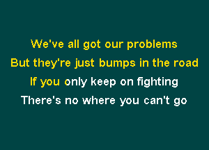 We've all got our problems
But they're just bumps in the road

If you only keep on fighting

There's no where you can't go