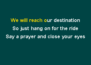 We will reach our destination
So just hang on for the ride

Say a prayer and close your eyes