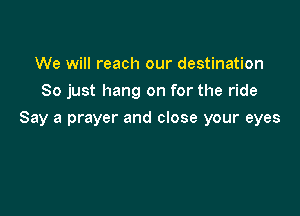 We will reach our destination
So just hang on for the ride

Say a prayer and close your eyes