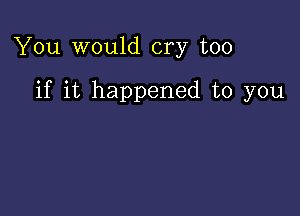 You would cry too

if it happened to you