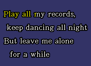 Play all my records,
keep dancing all night
But leave me alone

for a While