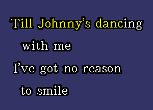 Till Johnnfs dancing

with me

I,Ve got no reason

to smile