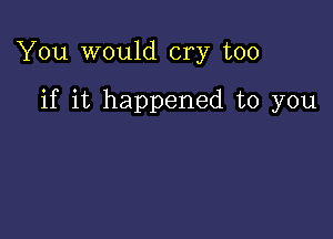 You would cry too

if it happened to you