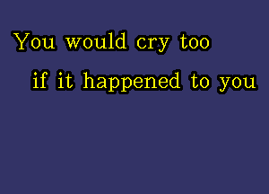 You would cry too

if it happened to you