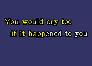 You would cry too

if it happened to you