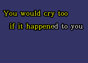 You would cry too

if it happened to you