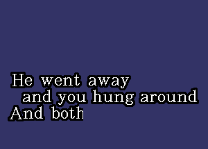 He went away

and you hung around
And both