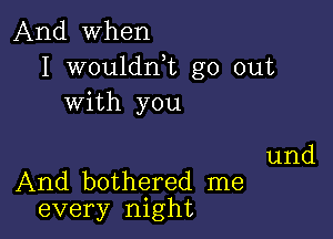 And when
I wouldnk go out
with you

und
And bothered me
every night