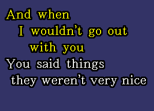 And when
I wouldnk go out
with you

You said things
they weren,t very nice