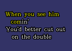 When you see him
comin

Y0u d better cut out
on the double