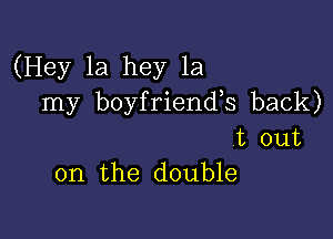 (Hey 1a hey 1a
my boyfriends back)

t out
on the double