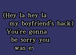 (Hey 1a hey 1a
my boyfriends back)

YouTe gonna
be sorry you
was er