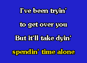 I've been tryin'
to get over you
But it'll take dyin'

spendin' time alone