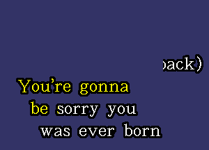 )ack)

YouTe gonna
be sorry you
was ever born