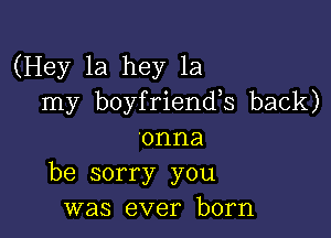 (Hey 1a hey 1a
my boyfriends back)

'onna
be sorry you
was ever born