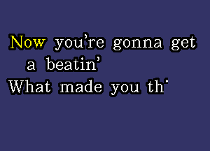 Now youTe gonna get
a beatin,

What made you th'