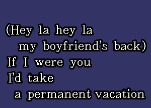 (Hey 1a hey 1a
my boyfriends back)

If I were you
Pd take

a permanent vacation