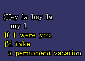 (Hey 1a hey 1a
my I

If I were you
Pd take

a permanent vacation