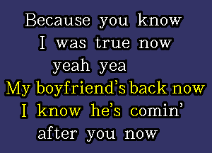 Because you know
I was true now
yeah yea
My boyfriends back now
I know he s comin

after you now I