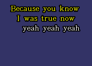 Because you know
I was true now
yeah yeah yeah