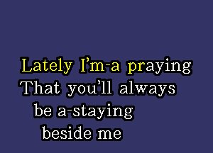 Lately Pm-a praying

That you,11 always
be a-staying
beside me