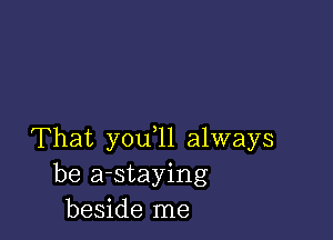 That you,11 always
be a-staying
beside me