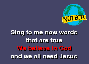 Sing to me now words
that are true

and we all need Jesus