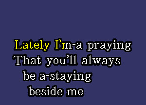 Lately Pm-a praying

That you,11 always
be a-staying
beside me