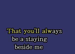 That you,11 always
be a-staying
beside me