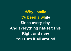 Why I smile
It's been a while
Since every day

And everything has felt this
Right and now
You turn it all around