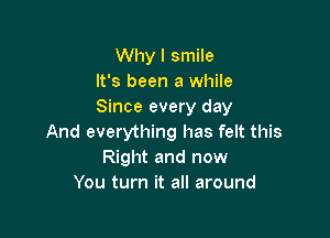 Why I smile
It's been a while
Since every day

And everything has felt this
Right and now
You turn it all around