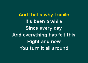 And that's why I smile
It's been a while
Since every day

And everything has felt this
Right and now
You turn it all around