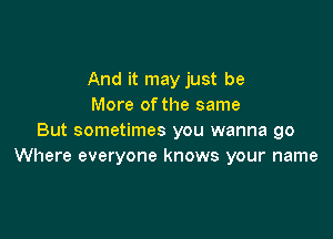 And it may just be
More ofthe same

But sometimes you wanna go
Where everyone knows your name