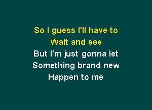 So I guess I'll have to
Wait and see
But I'm just gonna let

Something brand new
Happen to me