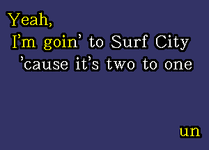 Yeah,
Fm goin to Surf City
bause ifs two to one